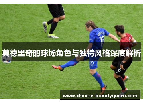 莫德里奇的球场角色与独特风格深度解析 莫德里奇的球场角色与独特风格深度解析