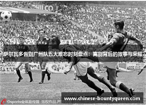 萨尔瓦多告别广州队五大难忘时刻盘点：离别背后的故事与荣耀