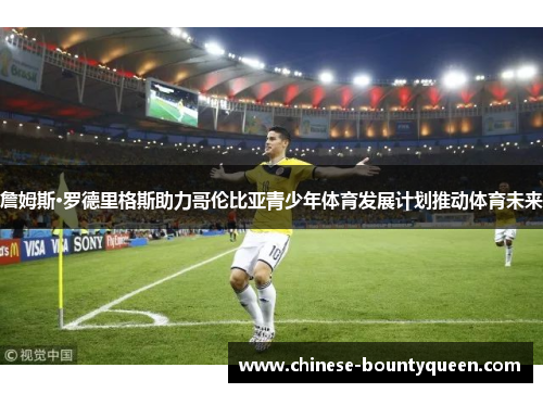 詹姆斯·罗德里格斯助力哥伦比亚青少年体育发展计划推动体育未来 詹姆斯·罗德里格斯助力哥伦比亚青少年体育发展计划推动体育未来