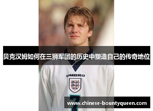 贝克汉姆如何在三狮军团的历史中塑造自己的传奇地位 贝克汉姆如何在三狮军团的历史中塑造自己的传奇地位