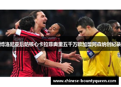 博洛尼亚后防核心卡拉菲奥里五千万欧加盟阿森纳创纪录