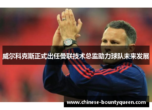 威尔科克斯正式出任曼联技术总监助力球队未来发展