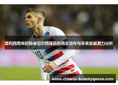 普利西奇高价转会切尔西背后的商业运作与未来发展潜力分析