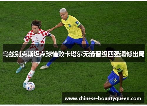 乌兹别克斯坦点球惜败卡塔尔无缘晋级四强遗憾出局