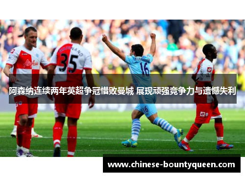 阿森纳连续两年英超争冠惜败曼城 展现顽强竞争力与遗憾失利