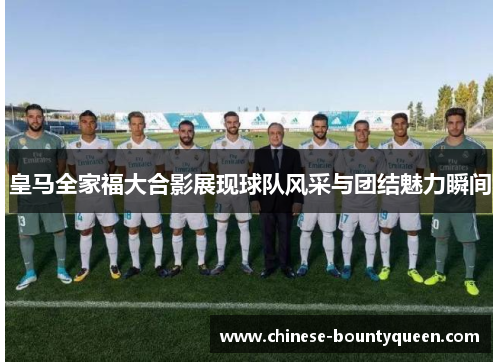 皇马全家福大合影展现球队风采与团结魅力瞬间